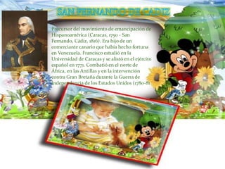 Precursor del movimiento de emancipación de
Hispanoamérica (Caracas, 1750 - San
Fernando, Cádiz, 1816). Era hijo de un
comerciante canario que había hecho fortuna
en Venezuela. Francisco estudió en la
Universidad de Caracas y se alistó en el ejército
español en 1771. Combatió en el norte de
África, en las Antillas y en la intervención
contra Gran Bretaña durante la Guerra de
Independencia de los Estados Unidos (1780-81
 