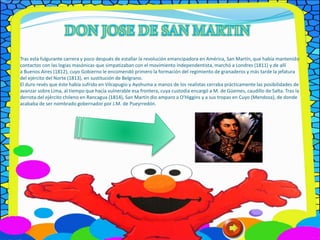 Tras esta fulgurante carrera y poco después de estallar la revolución emancipadora en América, San Martín, que había mantenido
contactos con las logias masónicas que simpatizaban con el movimiento independentista, marchó a Londres (1811) y de allí
a Buenos Aires (1812), cuyo Gobierno le encomendó primero la formación del regimiento de granaderos y más tarde la jefatura
del ejército del Norte (1813), en sustitución de Belgrano.
El duro revés que éste había sufrido en Vilcapugio y Ayohuma a manos de los realistas cerraba prácticamente las posibilidades de
avanzar sobre Lima, al tiempo que hacía vulnerable esa frontera, cuya custodia encargó a M. de Güemes, caudillo de Salta. Tras la
derrota del ejército chileno en Rancagua (1814), San Martín dio amparo a O'Higgins y a sus tropas en Cuyo (Mendoza), de donde
acababa de ser nombrado gobernador por J.M. de Pueyrredón.
 