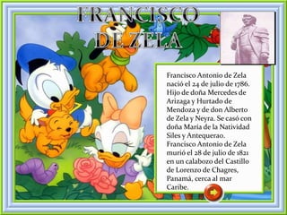 Francisco Antonio de Zela
nació el 24 de julio de 1786.
Hijo de doña Mercedes de
Arizaga y Hurtado de
Mendoza y de don Alberto
de Zela y Neyra. Se casó con
doña María de la Natividad
Siles y Antequera0.
Francisco Antonio de Zela
murió el 28 de julio de 1821
en un calabozo del Castillo
de Lorenzo de Chagres,
Panamá, cerca al mar
Caribe.
 