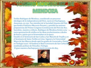 Toribio Rodríguez de Mendoza, considerado un precursor
ideológico de la independencia del Perú, nació en Chachapoyas,
Amazonas, en 1750. Fue miembro de la Sociedad Amantes del País
que fundó el histórico Mercurio Peruano, y presidió las sesiones
preparatorias del Primer Congreso Constituyente del Perú de 1822.
Sacerdote, maestro y tribuno, Rodríguez de Mendoza formó a una
nueva generación de criollos en las ideas revolucionarias e ideales
de honor y patria que se fermentaban en la época.
Estudió en el Seminario de San Carlos y San Marcelo de Trujillo y en
el Seminario de Santo Toribio en Lima. Ingresó a la Universidad
Mayor de San Marcos donde optó los grados de Licenciado y Doctor
en Teología (1770). Al fundarse el Real Convictorio de San Carlos fue
nombrado profesor de Filosofía y Teología.
El gran maestro chachapoyano murió en junio de 1825.
 
