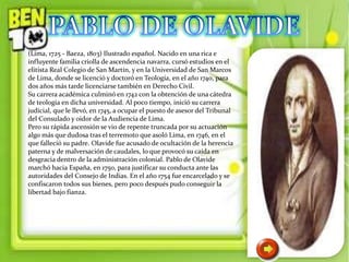 (Lima, 1725 - Baeza, 1803) Ilustrado español. Nacido en una rica e
influyente familia criolla de ascendencia navarra, cursó estudios en el
elitista Real Colegio de San Martín, y en la Universidad de San Marcos
de Lima, donde se licenció y doctoró en Teología, en el año 1740, para
dos años más tarde licenciarse también en Derecho Civil.
Su carrera académica culminó en 1742 con la obtención de una cátedra
de teología en dicha universidad. Al poco tiempo, inició su carrera
judicial, que le llevó, en 1745, a ocupar el puesto de asesor del Tribunal
del Consulado y oidor de la Audiencia de Lima.
Pero su rápida ascensión se vio de repente truncada por su actuación
algo más que dudosa tras el terremoto que asoló Lima, en 1746, en el
que falleció su padre. Olavide fue acusado de ocultación de la herencia
paterna y de malversación de caudales, lo que provocó su caída en
desgracia dentro de la administración colonial. Pablo de Olavide
marchó hacia España, en 1750, para justificar su conducta ante las
autoridades del Consejo de Indias. En el año 1754 fue encarcelado y se
confiscaron todos sus bienes, pero poco después pudo conseguir la
libertad bajo fianza.
 