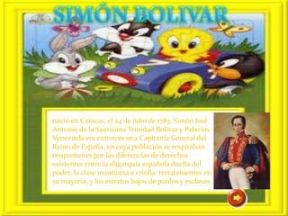 nació en Caracas, el 24 de julio de 1783, Simón José
Antonio de la Santísima Trinidad Bolívar y Palacios.
Venezuela era entonces una Capitanía General del
Reino de España, en cuya población se respiraban
resquemores por las diferencias de derechos
existentes entre la oligarquía española dueña del
poder, la clase mantuana o criolla, terratenientes en
su mayoría, y los estratos bajos de pardos y esclavos.
 