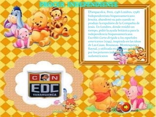 (Pampacolca, Perú, 1748-Londres, 1798)
Independentista hispanoamericano.
Jesuita, abandonó su país cuando se
produjo la expulsión de la Compañía de
Jesús. En Londres, donde residió un
tiempo, pidió la ayuda británica para la
independencia hispanoamericana.
Escribió Carta dirigida a los españoles
americanos (1799), inspirada en las ideas
de Las Casas, Rousseau, Montesquieu y
Raynal, y utilizada en diversas ocasiones
por los próceres independentistas
sudamericanos
 