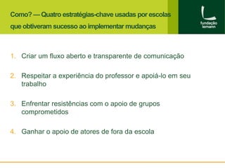 Como? — Quatro estratégias-chave usadas por escolas 
que obtiveram sucesso ao implementar mudanças 
1. Criar um fluxo aberto e transparente de comunicação 
2. Respeitar a experiência do professor e apoiá-lo em seu 
trabalho 
3. Enfrentar resistências com o apoio de grupos 
comprometidos 
4. Ganhar o apoio de atores de fora da escola 
 