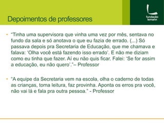 Depoimentos de professores 
• “Tinha uma supervisora que vinha uma vez por mês, sentava no 
fundo da sala e só anotava o que eu fazia de errado. (...) Só 
passava depois pra Secretaria de Educação, que me chamava e 
falava: ‘Olha você está fazendo isso errado’. E não me diziam 
como eu tinha que fazer. Aí eu não quis ficar. Falei: ‘Se for assim 
a educação, eu não quero’.”– Professor 
• “A equipe da Secretaria vem na escola, olha o caderno de todas 
as crianças, toma leitura, faz provinha. Aponta os erros pra você, 
não vai lá e fala pra outra pessoa.” - Professor 
 