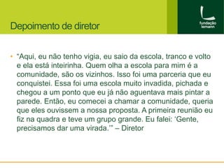 Depoimento de diretor 
• “Aqui, eu não tenho vigia, eu saio da escola, tranco e volto 
e ela está inteirinha. Quem olha a escola para mim é a 
comunidade, são os vizinhos. Isso foi uma parceria que eu 
conquistei. Essa foi uma escola muito invadida, pichada e 
chegou a um ponto que eu já não aguentava mais pintar a 
parede. Então, eu comecei a chamar a comunidade, queria 
que eles ouvissem a nossa proposta. A primeira reunião eu 
fiz na quadra e teve um grupo grande. Eu falei: ‘Gente, 
precisamos dar uma virada.’” – Diretor 
 