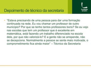 Depoimento de técnico da secretaria 
• “Estava precisando de uma pessoa para dar uma formação 
continuada na rede. Eu vou chamar um professor de outro 
município? Por que se tenho tantos professores bons? Se eu vejo 
nas escolas que tem um professor que é excelente em 
matemática, está fazendo um trabalho diferenciado na escola 
dele, por que não valorizá-lo? E a gente não se arrepende, não 
se decepciona. Normalmente a pessoa se sente mais motivada, o 
comprometimento fica ainda maior” – Técnico da Secretaria 
 