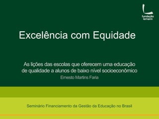 Excelência com Equidade 
As lições das escolas que oferecem uma educação 
de qualidade a alunos de baixo nível socioeconômico 
Ernesto Martins Faria 
Seminário Financiamento da Gestão da Educação no Brasil 
 