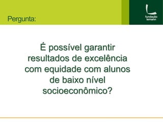 Pergunta: 
É possível garantir 
resultados de excelência 
com equidade com alunos 
de baixo nível 
socioeconômico? 
 