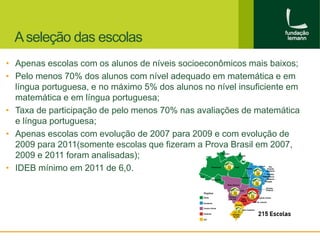 A seleção das escolas 
• Apenas escolas com os alunos de níveis socioeconômicos mais baixos; 
• Pelo menos 70% dos alunos com nível adequado em matemática e em 
língua portuguesa, e no máximo 5% dos alunos no nível insuficiente em 
matemática e em língua portuguesa; 
• Taxa de participação de pelo menos 70% nas avaliações de matemática 
e língua portuguesa; 
• Apenas escolas com evolução de 2007 para 2009 e com evolução de 
2009 para 2011(somente escolas que fizeram a Prova Brasil em 2007, 
2009 e 2011 foram analisadas); 
• IDEB mínimo em 2011 de 6,0. 
 