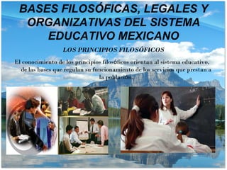 LOS PRINCIPIOS FILOSÓFICOS
El conocimiento de los principios filosóficos orientan al sistema educativo,
de las bases que regulan su funcionamiento de los servicios que prestan a
la población.
BASES FILOSÓFICAS, LEGALES Y
ORGANIZATIVAS DEL SISTEMA
EDUCATIVO MEXICANO
 