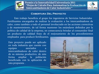 Cobertura Del Proyecto  Este trabajo beneficia al grupo los ingenieros de Servicios Industriales  Fertilizantes encargados de realizar la evaluación a los intercambiadores de calor, como también a todo el personal involucrado en las acciones correctivas y de mantenimiento, de tal forma mantener los estándares definidos por la política de calidad de la empresa, en consecuencia brindar al consumidor final un producto de calidad fruto de el mejoramiento de los procedimientos empleados  para producir fertilizantes . Este proyecto puede ser aplicado en toda industria que cuente con equipos asociados a intercambiadores de calor dentro de su sistema productivo, de esta forma ampliar la población beneficiada con la aplicación de esta propuesta .  