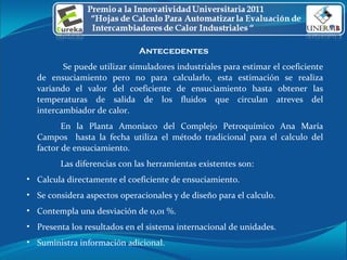 Antecedentes    Se puede utilizar simuladores industriales para estimar el coeficiente de ensuciamiento pero no para calcularlo, esta estimación se realiza variando el valor del coeficiente de ensuciamiento hasta obtener las temperaturas de salida de los fluidos que circulan atreves del intercambiador de calor.  En la Planta Amoniaco del Complejo Petroquímico Ana María Campos  hasta la fecha utiliza el método tradicional para el calculo del factor de ensuciamiento.  Las diferencias con las herramientas existentes son: Calcula directamente el coeficiente de ensuciamiento. Se considera aspectos operacionales y de diseño para el calculo. Contempla una desviación de 0,01 %. Presenta los resultados en el sistema internacional de unidades. Suministra información adicional.  