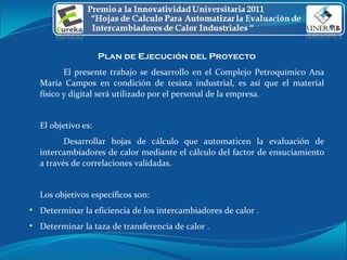 Plan de Ejecución del Proyecto El presente trabajo se desarrollo en el Complejo Petroquímico Ana María Campos en condición de tesista industrial, es así que el material físico y digital será utilizado por el personal de la empresa. El objetivo es: Desarrollar hojas de cálculo que automaticen la evaluación de intercambiadores de calor mediante el cálculo del factor de ensuciamiento a través de correlaciones validadas.  Los objetivos específicos son: Determinar la eficiencia de los intercambiadores de calor . Determinar la taza de transferencia de calor . 