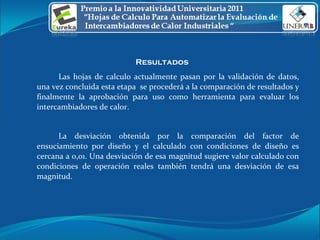 Resultados  Las hojas de calculo actualmente pasan por la validación de datos, una vez concluida esta etapa  se procederá a la comparación de resultados y finalmente la aprobación para uso como herramienta para evaluar los intercambiadores de calor. La desviación obtenida por la comparación del factor de ensuciamiento por diseño y el calculado con condiciones de diseño es cercana a 0,01. Una desviación de esa magnitud sugiere valor calculado con condiciones de operación reales también tendrá una desviación de esa magnitud. 