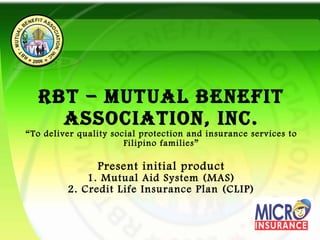 RBT – MUTUAL BENEFIT ASSOCIATION, Inc. “To deliver quality social protection and insurance services to Filipino families” Present initial product 1. Mutual Aid System (MAS) 2. Credit Life Insurance Plan (CLIP) 