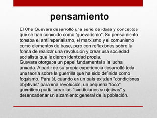 pensamiento
El Che Guevara desarrolló una serie de ideas y conceptos
que se han conocido como "guevarismo". Su pensamiento
tomaba el antiimperialismo, el marxismo y el comunismo
como elementos de base, pero con reflexiones sobre la
forma de realizar una revolución y crear una sociedad
socialista que le dieron identidad propia.
Guevara otorgaba un papel fundamental a la lucha
armada. A partir de su propia experiencia desarrolló toda
una teoría sobre la guerrilla que ha sido definida como
foquismo. Para él, cuando en un país existían "condiciones
objetivas" para una revolución, un pequeño "foco"
guerrillero podía crear las "condiciones subjetivas" y
desencadenar un alzamiento general de la población.
 