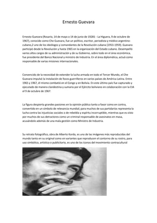 Ernesto Guevara
Ernesto Guevara (Rosario, 14 de mayo o 14 de junio de 19281 - La Higuera, 9 de octubre de
1967), conocido como Che Guevara, fue un político, escritor, periodista y médico argentino-
cubano,2 uno de los ideólogos y comandantes de la Revolución cubana (1953-1959). Guevara
participó desde la Revolución y hasta 1965 en la organización del Estado cubano. Desempeñó
varios altos cargos de su administración y de su Gobierno, sobre todo en el área económica,
fue presidente del Banco Nacional y ministro de Industria. En el área diplomática, actuó como
responsable de varias misiones internacionales.
Convencido de la necesidad de extender la lucha armada en todo el Tercer Mundo, el Che
Guevara impulsó la instalación de focos guerrilleros en varios países de América Latina. Entre
1965 y 1967, él mismo combatió en el Congo y en Bolivia. En este último país fue capturado y
ejecutado de manera clandestina y sumaria por el Ejército boliviano en colaboración con la CIA
el 9 de octubre de 1967.
La figura despierta grandes pasiones en la opinión pública tanto a favor como en contra,
convertido en un símbolo de relevancia mundial; para muchos de sus partidarios representa la
lucha contra las injusticias sociales o de rebeldía y espíritu incorruptible, mientras que es visto
por muchos de sus detractores como un criminal responsable de asesinatos en masa,
acusándolo además de una mala gestión como Ministro de Industria.
Su retrato fotográfico, obra de Alberto Korda, es una de las imágenes más reproducidas del
mundo tanto en su original como en variantes que reproducen el contorno de su rostro, para
uso simbólico, artístico o publicitario, es uno de los íconos del movimiento contracultural
 