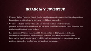 INFANCIA Y JUVENTUD
• Ernesto Rafael Guevara Lynch llevó una vida económicamente desahogada gracias a
las rentas que obtenía de la herencia recibida de sus padre.
• Celia de la Serna pertenecía a una tradicional familia aristocrática de
grandes estancieros bonaerenses. Su padre se suicidó cuando ella tenía dos años y su
madre murió cuando tenía quince
• Los padres del Che se casaron el 10 de diciembre de 1927, cuando Celia se
encontraba embarazada de tres meses. El hecho resultaba condenable para
la moral de aquellos años, pero también indica una actitud poco conservadora por
parte de sus padres y sobre todo por parte de su madre.
 