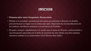 INICIOS
• Primeros años: entre Caraguataí y Buenos Aires
• Debido a la seriedad y persistencia del asma que afectaba a Ernesto, la familia
procuró buscar un lugar con un clima más apto. Siguiendo las recomendaciones de
los médicos, decidieron mudarse a la provincia de Córdoba.
• El padre siempre culpabilizaría a la madre por el asma de Ernesto, atribuyéndolo a
una bronquitis agravada por la falta de atención de esta última una fría mañana
mientras nadaba en el aristocrático Club Náutico San Isidro.
 