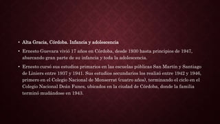 • Alta Gracia, Córdoba. Infancia y adolescencia
• Ernesto Guevara vivió 17 años en Córdoba, desde 1930 hasta principios de 1947,
abarcando gran parte de su infancia y toda la adolescencia.
• Ernesto cursó sus estudios primarios en las escuelas públicas San Martín y Santiago
de Liniers entre 1937 y 1941. Sus estudios secundarios los realizó entre 1942 y 1946,
primero en el Colegio Nacional de Monserrat (cuatro años), terminando el ciclo en el
Colegio Nacional Deán Funes, ubicados en la ciudad de Córdoba, donde la familia
terminó mudándose en 1943.
 