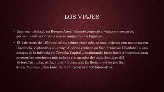 LOS VIAJES
• Una vez instalado en Buenos Aires, Ernesto comenzó a viajar sin recursos,
generalmente a Córdoba con su amigo Carlos Figueroa.
• El 1 de enero de 1950 realizó su primer viaje solo, en una bicicleta con motor marca
Cucchiolo, visitando a su amigo Alberto Granado en San Francisco (Córdoba), a sus
amigos de la infancia en Córdoba Capital, continuando luego hacia el noroeste para
conocer las provincias más pobres y atrasadas del país, Santiago del
Estero,Tucumán, Salta, Jujuy, Catamarca, La Rioja, y volver por San
Juan, Mendoza, San Luis. En total recorrió 4.500 kilómetros.
 