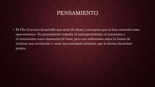 PENSAMIENTO
• El Che Guevara desarrolló una serie de ideas y conceptos que se han conocido como
«guevarismo». Su pensamiento tomaba el antimperialismo, el marxismo y
el comunismo como elementos de base, pero con reflexiones sobre la forma de
realizar una revolución y crear una sociedad socialista que le dieron identidad
propia.
 