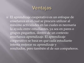 VentajasEl aprendizaje cooperativo es un enfoque de enseñanza en el cual se procura utilizar al máximo actividades en las cuales es necesaria la ayuda entre estudiantes, ya sea en pares o grupos pequeños, dentro de un contexto enseñanza-aprendizaje. El aprendizaje cooperativo se basa en que cada estudiante intenta mejorar su aprendizaje y resultados, pero también el de sus compañeros.