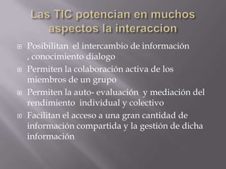 Las TIC potencian en muchos aspectos la interaccionPosibilitan  el intercambio de información , conocimiento dialogo Permiten la colaboración activa de los miembros de un grupoPermiten la auto- evaluación  y mediación del rendimiento  individual y colectivoFacilitan el acceso a una gran cantidad de información compartida y la gestión de dicha información