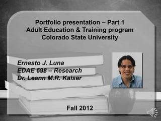 Portfolio presentation – Part 1
  Adult Education & Training program
       Colorado State University



Ernesto J. Luna
EDAE 698 – Research
Dr. Leann M.R. Kaiser



                Fall 2012
 