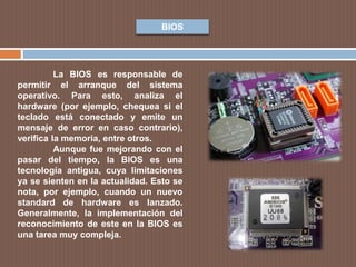 BIOS
La BIOS es responsable de
permitir el arranque del sistema
operativo. Para esto, analiza el
hardware (por ejemplo, chequea si el
teclado está conectado y emite un
mensaje de error en caso contrario),
verifica la memoria, entre otros.
Aunque fue mejorando con el
pasar del tiempo, la BIOS es una
tecnología antigua, cuya limitaciones
ya se sienten en la actualidad. Esto se
nota, por ejemplo, cuando un nuevo
standard de hardware es lanzado.
Generalmente, la implementación del
reconocimiento de este en la BIOS es
una tarea muy compleja.
 