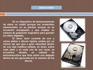 DISCO DURO
Es un dispositivo de almacenamiento
de datos no volátil (porque los contenidos
almacenados no se pierden aunque no se
encuentre energizado) y que emplea un
sistema de grabación magnético para guardar
los datos digitales.
El disco duro consiste de uno o
varios platos o discos rígidos unidos por un
mismo eje que gira a gran velocidad dentro
de una caja metálica sellada, en tanto, sobre
cada plato y en cada una de sus caras, se
encuentra situado un cabezal de
lectura/escritura que flota sobre una delgada
lámina de aire generada por la rotación de los
discos.
 