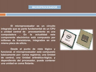 MICROPROCESADOR
El microprocesador es un circuito
integrado que es parte fundamental de un CPU
o unidad central de procesamiento es una
computadora . En la actualidad este
componente electrónico está compuesto por
millones de transistores, integrados en una
misma placa de silicio.
Desde el punto de vista lógico y
funcional, el microprocesador está compuesto
básicamente por: varios registros; una Unidad
de control, una Unidad aritmético-lógica; y
dependiendo del procesador, puede contener
una unidad en coma flotante.
 