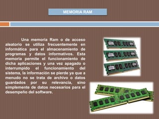 MEMORIA RAM
Una memoria Ram o de acceso
aleatorio se utiliza frecuentemente en
informática para el almacenamiento de
programas y datos informativos. Esta
memoria permite el funcionamiento de
dicha aplicaciones y una vez apagado o
interrumpido el funcionamiento del
sistema, la información se pierde ya que a
menudo no se trata de archivo o datos
guardados por su relevancia, sino
simplemente de datos necesarios para el
desempeño del software.
 