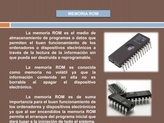 MEMORIA ROM
La memoria ROM es el medio de
almacenamiento de programas o datos que
permiten el buen funcionamiento de los
ordenadores o dispositivos electrónicos a
través de la lectura de la información sin
que pueda ser destruida o reprogramable.
La memoria ROM es conocida
como memoria no volátil ya que la
información contenida en ella no es
borrable al apagar el dispositivo
electrónico.
La memoria ROM es de suma
importancia para el buen funcionamiento de
los ordenadores y dispositivos electrónicos
ya que al ser encendidos la memoria ROM
permite el arranque del programa inicial que
dará lugar a la iniciación de todo el sistema.
 