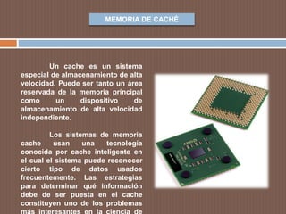 MEMORIA DE CACHÉ
Un cache es un sistema
especial de almacenamiento de alta
velocidad. Puede ser tanto un área
reservada de la memoria principal
como un dispositivo de
almacenamiento de alta velocidad
independiente.
Los sistemas de memoria
cache usan una tecnología
conocida por cache inteligente en
el cual el sistema puede reconocer
cierto tipo de datos usados
frecuentemente. Las estrategias
para determinar qué información
debe de ser puesta en el cache
constituyen uno de los problemas
 