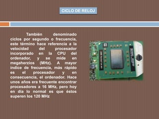 CICLO DE RELOJ
También denominado
ciclos por segundo o frecuencia,
este término hace referencia a la
velocidad del procesador
incorporado en la CPU del
ordenador, y se mide en
megaherzios (MHz). A mayor
índice de frecuencia, más rápido
es el procesador y en
consecuencia, el ordenador. Hace
unos años era frecuente encontrar
procesadores a 16 MHz, pero hoy
en día lo normal es que éstos
superen los 120 MHz
 