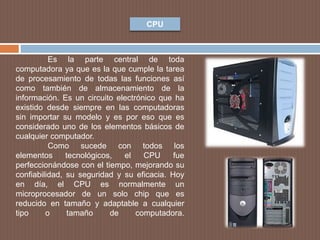 CPU
Es la parte central de toda
computadora ya que es la que cumple la tarea
de procesamiento de todas las funciones así
como también de almacenamiento de la
información. Es un circuito electrónico que ha
existido desde siempre en las computadoras
sin importar su modelo y es por eso que es
considerado uno de los elementos básicos de
cualquier computador.
Como sucede con todos los
elementos tecnológicos, el CPU fue
perfeccionándose con el tiempo, mejorando su
confiabilidad, su seguridad y su eficacia. Hoy
en día, el CPU es normalmente un
microprocesador de un solo chip que es
reducido en tamaño y adaptable a cualquier
tipo o tamaño de computadora.
 