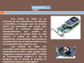 TARJETA DE
VIDEO
Una Tarjeta de Video es un
elemento de los ordenadores que descifra
y decodifica el lenguaje que se produce
dentro del procesador del equipo para
convertirla en símbolos, imágenes y
representaciones que pueden ser
entendidas por el usuario final, de esta
manera, la tarjeta de video es el
dispositivos computarizado que procesa el
resultado final que el sistema elabora para
la computadora para quien la usa.
Las tarjetas de video son
conocidas como tarjetas gráficas o tarjetas
aceleradoras de video, estas pueden estar
integradas a la placa central (GPU: “Unidad
de Procesamiento Gráfico”) o ser un
periférico que le brinde al terminal un
rendimiento especial o más óptimo.
 