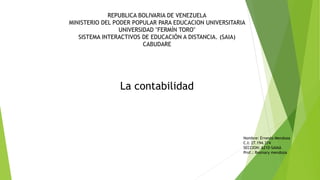 REPUBLICA BOLIVARIA DE VENEZUELA
MINISTERIO DEL PODER POPULAR PARA EDUCACION UNIVERSITARIA
UNIVERSIDAD "FERMÍN TORO"
SISTEMA INTERACTIVOS DE EDUCACIÓN A DISTANCIA. (SAIA)
CABUDARE
La contabilidad
Nombre: Ernesto Mendoza
C.I: 27.194.374
SECCION: A210-SAIAA
Prof.: Rosmary mendoza
 