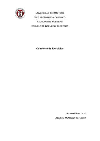 UNIVERSIDAD FERMIN TORO
VICE RECTORADO ACADEMICO
FACULTAD DE INGENIERIA
ESCUELA DE INGENIERIA ELECTRICA
Cuaderno de Ejercicios
INTEGRANTE C.I.:
ERNESTO MENDOZA 25.753.822
 