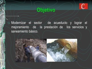 Modernizar el sector de acueducto y lograr el
mejoramiento de la prestación de los servicios y
saneamiento básico.
 