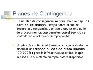 Planes de Contingencia
 En un plan de contingencia se presume que hay una
para de un tiempo, tiempo sobre el cual se
declara la emergencia, y entran a operar una serie
de procedimientos que permiten que el servicio se
restablezca en el menor tiempo posible
 Un plan de continuidad tiene como objetivo tratar de
alcanzar una disponibilidad de cinco nueves
(99.999%) para la infraestructura crítica, lo que
implica que el sistema siempre estará disponible
 
