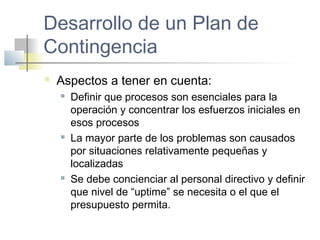 Desarrollo de un Plan de
Contingencia
 Aspectos a tener en cuenta:
 Definir que procesos son esenciales para la
operación y concentrar los esfuerzos iniciales en
esos procesos
 La mayor parte de los problemas son causados
por situaciones relativamente pequeñas y
localizadas
 Se debe concienciar al personal directivo y definir
que nivel de “uptime” se necesita o el que el
presupuesto permita.
 