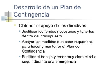 Desarrollo de un Plan de
Contingencia
 Obtener el apoyo de los directivos
 Justificar los fondos necesarios y tenerlos
dentro del presupuesto
 Apoyar las medidas que sean requeridas
para hacer y mantener el Plan de
Contingencia
 Facilitar el trabajo y tener muy claro el rol a
seguir durante una emergencia
 