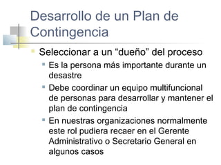 Desarrollo de un Plan de
Contingencia
 Seleccionar a un “dueño” del proceso
 Es la persona más importante durante un
desastre
 Debe coordinar un equipo multifuncional
de personas para desarrollar y mantener el
plan de contingencia
 En nuestras organizaciones normalmente
este rol pudiera recaer en el Gerente
Administrativo o Secretario General en
algunos casos
 