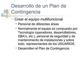 Desarrollo de un Plan de
Contingencia
 Crear el equipo multifuncional
 Personal de diferentes áreas
 Normalmente el equipo es compuesto por:
Tecnología (operadores, desarrolladores,
DBA’s, etc.), personal de seguridad y de
mantenimiento de instalaciones y sobre
todo, representantes de los USUARIOS.
 Desarrollan el Plan de Contingencia.
 