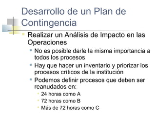 Desarrollo de un Plan de
Contingencia
 Realizar un Análisis de Impacto en las
Operaciones
 No es posible darle la misma importancia a
todos los procesos
 Hay que hacer un inventario y priorizar los
procesos críticos de la institución
 Podemos definir procesos que deben ser
reanudados en:

24 horas como A

72 horas como B

Más de 72 horas como C
 