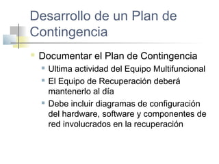 Desarrollo de un Plan de
Contingencia
 Documentar el Plan de Contingencia
 Ultima actividad del Equipo Multifuncional
 El Equipo de Recuperación deberá
mantenerlo al día
 Debe incluir diagramas de configuración
del hardware, software y componentes de
red involucrados en la recuperación
 