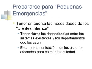 Prepararse para “Pequeñas
Emergencias”
 Tener en cuenta las necesidades de los
“clientes internos”
 Tener claros las dependencias entre los
sistemas existentes y los departamentos
que los usan
 Estar en comunicación con los usuarios
afectados para calmar la ansiedad
 